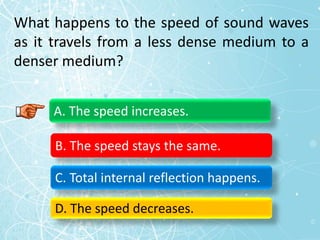 What happens to the speed of sound waves
as it travels from a less dense medium to a
denser medium?
A. The speed increases.
B. The speed stays the same.
C. Total internal reflection happens.
D. The speed decreases.
 
