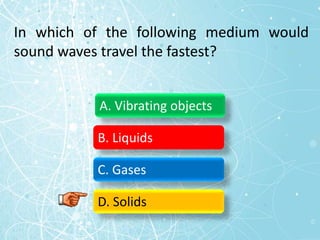 In which of the following medium would
sound waves travel the fastest?
A. Vibrating objects
B. Liquids
C. Gases
D. Solids
 