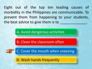 Eight out of the top ten leading causes of
morbidity in the Philippines are communicable. To
prevent them from happening to your students,
the best advice to give them is to _____________.
A. Avoid dangerous activities
B. Clean the classroom often
C. Cover the mouth when sneezing
D. Wash hands frequently
 