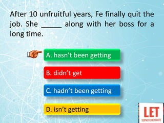 After 10 unfruitful years, Fe finally quit the
job. She _____ along with her boss for a
long time.
A. hasn’t been getting
B. didn’t get
C. hadn’t been getting
D. isn’t getting
 