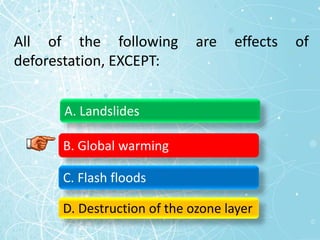All of the following are effects of
deforestation, EXCEPT:
A. Landslides
B. Global warming
C. Flash floods
D. Destruction of the ozone layer
 
