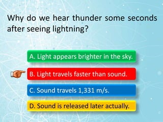 Why do we hear thunder some seconds
after seeing lightning?
A. Light appears brighter in the sky.
B. Light travels faster than sound.
C. Sound travels 1,331 m/s.
D. Sound is released later actually.
 