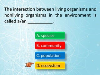 The interaction between living organisms and
nonliving organisms in the environment is
called a/an __________.
A. species
B. community
C. population
D. ecosystem
 
