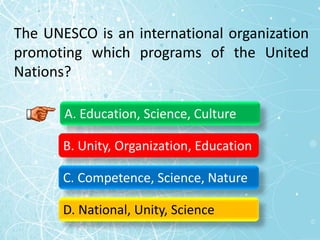The UNESCO is an international organization
promoting which programs of the United
Nations?
A. Education, Science, Culture
B. Unity, Organization, Education
C. Competence, Science, Nature
D. National, Unity, Science
 