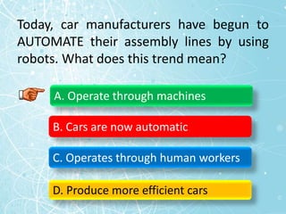 Today, car manufacturers have begun to
AUTOMATE their assembly lines by using
robots. What does this trend mean?
A. Operate through machines
B. Cars are now automatic
C. Operates through human workers
D. Produce more efficient cars
 