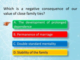 Which is a negative consequence of our
value of close family ties?
A. The development of prolonged
dependence
B. Permanence of marriage
C. Double-standard mentality
D. Stability of the family
 