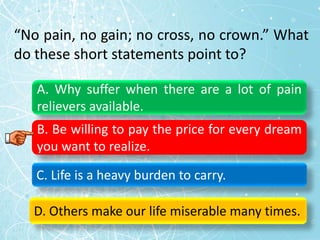 “No pain, no gain; no cross, no crown.” What
do these short statements point to?
A. Why suffer when there are a lot of pain
relievers available.
B. Be willing to pay the price for every dream
you want to realize.
C. Life is a heavy burden to carry.
D. Others make our life miserable many times.
 