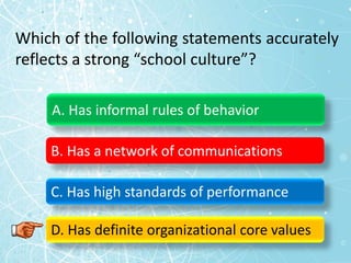 Which of the following statements accurately
reflects a strong “school culture”?
A. Has informal rules of behavior
B. Has a network of communications
C. Has high standards of performance
D. Has definite organizational core values
 