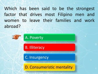 Which has been said to be the strongest
factor that drives most Filipino men and
women to leave their families and work
abroad?
A. Poverty
B. Illiteracy
C. Insurgency
D. Consumeristic mentality
 
