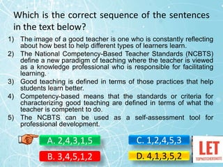 Which is the correct sequence of the sentences
in the text below?
1) The image of a good teacher is one who is constantly reflecting
about how best to help different types of learners learn.
2) The National Competency-Based Teacher Standards (NCBTS)
define a new paradigm of teaching where the teacher is viewed
as a knowledge professional who is responsible for facilitating
learning.
3) Good teaching is defined in terms of those practices that help
students learn better.
4) Competency-based means that the standards or criteria for
characterizing good teaching are defined in terms of what the
teacher is competent to do.
5) The NCBTS can be used as a self-assessment tool for
professional development.
A. 2,4,3,1,5
B. 3,4,5,1,2
C. 1,2,4,5,3
D. 4,1,3,5,2
 