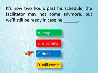It’s now two hours past his schedule, the
facilitator may not come anymore, but
we’ll still be ready in case he ______.
A. may
B. is coming
C. does
D. will come
 