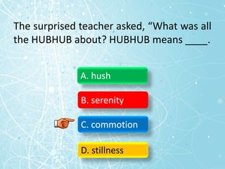 The surprised teacher asked, “What was all
the HUBHUB about? HUBHUB means ____.
A. hush
B. serenity
C. commotion
D. stillness
 