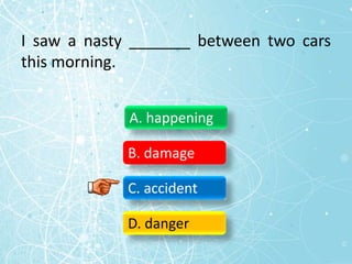 I saw a nasty _______ between two cars
this morning.
A. happening
B. damage
C. accident
D. danger
 