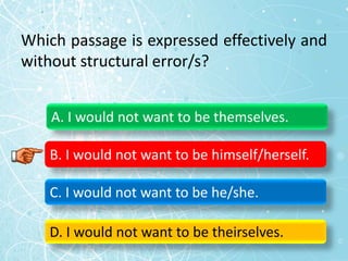 Which passage is expressed effectively and
without structural error/s?
A. I would not want to be themselves.
B. I would not want to be himself/herself.
C. I would not want to be he/she.
D. I would not want to be theirselves.
 