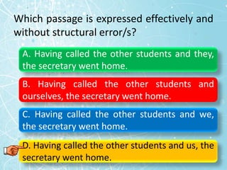 Which passage is expressed effectively and
without structural error/s?
A. Having called the other students and they,
the secretary went home.
B. Having called the other students and
ourselves, the secretary went home.
C. Having called the other students and we,
the secretary went home.
D. Having called the other students and us, the
secretary went home.
 
