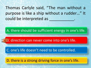 Thomas Carlyle said, “The man without a
purpose is like a ship without a rudder…” It
could be interpreted as ___________.
A. there should be sufficient energy in one’s life.
B. direction can never come into one’s life.
C. one’s life doesn’t need to be controlled.
D. there is a strong driving force in one’s life.
 