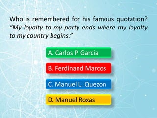 Who is remembered for his famous quotation?
“My loyalty to my party ends where my loyalty
to my country begins.”
A. Carlos P. Garcia
B. Ferdinand Marcos
C. Manuel L. Quezon
D. Manuel Roxas
 
