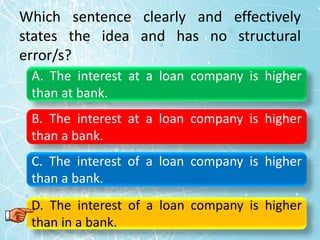 Which sentence clearly and effectively
states the idea and has no structural
error/s?
A. The interest at a loan company is higher
than at bank.
B. The interest at a loan company is higher
than a bank.
C. The interest of a loan company is higher
than a bank.
D. The interest of a loan company is higher
than in a bank.
 