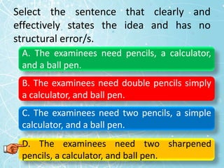 Select the sentence that clearly and
effectively states the idea and has no
structural error/s.
A. The examinees need pencils, a calculator,
and a ball pen.
B. The examinees need double pencils simply
a calculator, and ball pen.
C. The examinees need two pencils, a simple
calculator, and a ball pen.
D. The examinees need two sharpened
pencils, a calculator, and ball pen.
 
