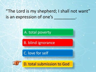 “The Lord is my shepherd; I shall not want”
is an expression of one’s _________.
A. total poverty
B. blind ignorance
C. love for self
D. total submission to God
 