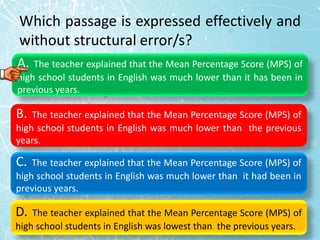 Which passage is expressed effectively and
without structural error/s?
A. The teacher explained that the Mean Percentage Score (MPS) of
high school students in English was much lower than it has been in
previous years.
B. The teacher explained that the Mean Percentage Score (MPS) of
high school students in English was much lower than the previous
years.
C. The teacher explained that the Mean Percentage Score (MPS) of
high school students in English was much lower than it had been in
previous years.
D. The teacher explained that the Mean Percentage Score (MPS) of
high school students in English was lowest than the previous years.
 