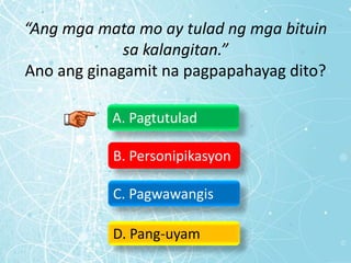 “Ang mga mata mo ay tulad ng mga bituin
sa kalangitan.”
Ano ang ginagamit na pagpapahayag dito?
A. Pagtutulad
B. Personipikasyon
C. Pagwawangis
D. Pang-uyam
 