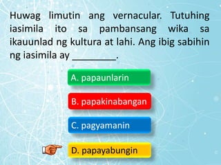 Huwag limutin ang vernacular. Tutuhing
iasimila ito sa pambansang wika sa
ikauunlad ng kultura at lahi. Ang ibig sabihin
ng iasimila ay ________.
A. papaunlarin
B. papakinabangan
C. pagyamanin
D. papayabungin
 