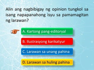 Alin ang nagbibigay ng opinion tungkol sa
isang napapanahong isyu sa pamamagitan
ng larawan?
A. Kartong pang-editoryal
B. Ilustrasyong karikatyur
C. Larawan sa unang pahina
D. Larawan sa huling pahina
 