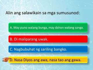 Alin ang salawikain sa mga sumusunod:
A. May puno walang bunga, may dahon walang sanga.
B. Di maliparang uwak.
C. Nagbubuhat ng sariling bangko.
D. Nasa Diyos ang awa, nasa tao ang gawa.
 