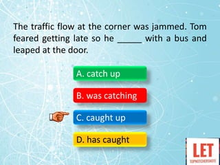 The traffic flow at the corner was jammed. Tom
feared getting late so he _____ with a bus and
leaped at the door.
A. catch up
B. was catching
C. caught up
D. has caught
 