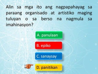Alin sa mga ito ang nagpapahayag sa
paraang organisado at artistiko maging
tuluyan o sa berso na nagmula sa
imahinasyon?
A. panulaan
B. epiko
C. sanaysay
D. panitikan
 