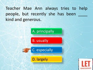 Teacher Mae Ann always tries to help
people, but recently she has been ____
kind and generous.
A. principally
B. usually
C. especially
D. largely
 