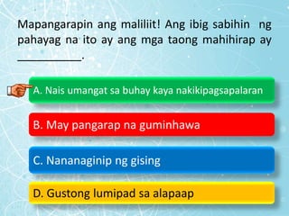Mapangarapin ang maliliit! Ang ibig sabihin ng
pahayag na ito ay ang mga taong mahihirap ay
__________.
A. Nais umangat sa buhay kaya nakikipagsapalaran
B. May pangarap na guminhawa
C. Nananaginip ng gising
D. Gustong lumipad sa alapaap
 