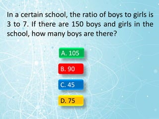 In a certain school, the ratio of boys to girls is
3 to 7. If there are 150 boys and girls in the
school, how many boys are there?
A. 105
B. 90
C. 45
D. 75
 
