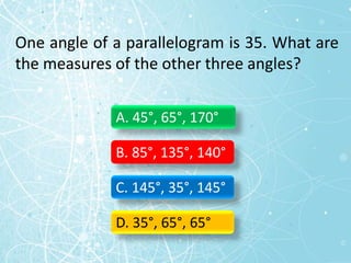 One angle of a parallelogram is 35. What are
the measures of the other three angles?
A. 45°, 65°, 170°
B. 85°, 135°, 140°
C. 145°, 35°, 145°
D. 35°, 65°, 65°
 