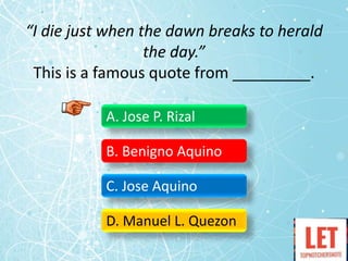 “I die just when the dawn breaks to herald
the day.”
This is a famous quote from _________.
A. Jose P. Rizal
B. Benigno Aquino
C. Jose Aquino
D. Manuel L. Quezon
 