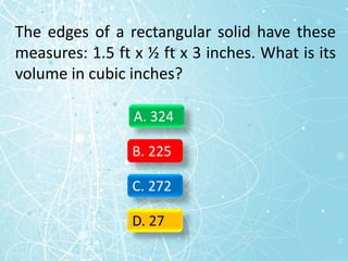 The edges of a rectangular solid have these
measures: 1.5 ft x ½ ft x 3 inches. What is its
volume in cubic inches?
A. 324
B. 225
C. 272
D. 27
 