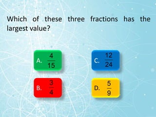 Which of these three fractions has the
largest value?
A.
B.
C.
D.
15
4
4
3
24
12
9
5
 
