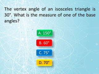 The vertex angle of an isosceles triangle is
30°. What is the measure of one of the base
angles?
A. 150°
B. 60°
C. 75°
D. 70°
 