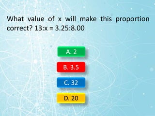What value of x will make this proportion
correct? 13:x = 3.25:8.00
A. 2
B. 3.5
C. 32
D. 20
 