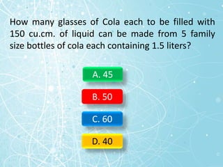 How many glasses of Cola each to be filled with
150 cu.cm. of liquid can be made from 5 family
size bottles of cola each containing 1.5 liters?
A. 45
B. 50
C. 60
D. 40
 
