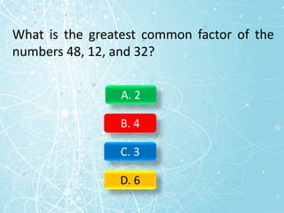 What is the greatest common factor of the
numbers 48, 12, and 32?
A. 2
B. 4
C. 3
D. 6
 