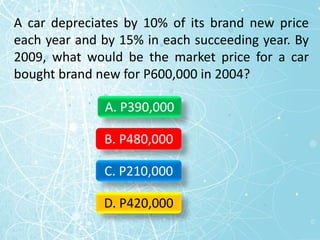 A car depreciates by 10% of its brand new price
each year and by 15% in each succeeding year. By
2009, what would be the market price for a car
bought brand new for P600,000 in 2004?
A. P390,000
B. P480,000
C. P210,000
D. P420,000
 