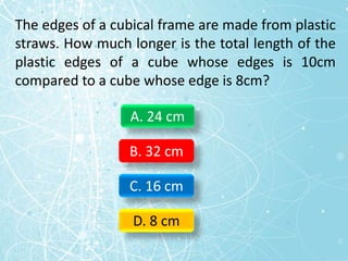 The edges of a cubical frame are made from plastic
straws. How much longer is the total length of the
plastic edges of a cube whose edges is 10cm
compared to a cube whose edge is 8cm?
A. 24 cm
B. 32 cm
C. 16 cm
D. 8 cm
 