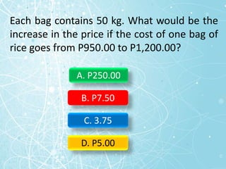 Each bag contains 50 kg. What would be the
increase in the price if the cost of one bag of
rice goes from P950.00 to P1,200.00?
A. P250.00
B. P7.50
C. 3.75
D. P5.00
 