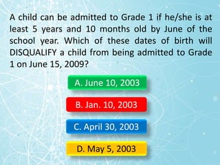 A child can be admitted to Grade 1 if he/she is at
least 5 years and 10 months old by June of the
school year. Which of these dates of birth will
DISQUALIFY a child from being admitted to Grade
1 on June 15, 2009?
A. June 10, 2003
B. Jan. 10, 2003
C. April 30, 2003
D. May 5, 2003
 