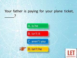 Your father is paying for your plane ticket,
_____?
A. is he
B. isn’t it
C. aren’t you
D. isn’t he
 