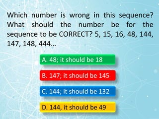 Which number is wrong in this sequence?
What should the number be for the
sequence to be CORRECT? 5, 15, 16, 48, 144,
147, 148, 444…
A. 48; it should be 18
B. 147; it should be 145
C. 144; it should be 132
D. 144, it should be 49
 
