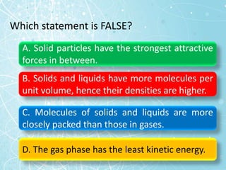 Which statement is FALSE?
A. Solid particles have the strongest attractive
forces in between.
B. Solids and liquids have more molecules per
unit volume, hence their densities are higher.
C. Molecules of solids and liquids are more
closely packed than those in gases.
D. The gas phase has the least kinetic energy.
 