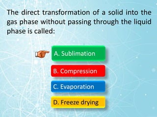 The direct transformation of a solid into the
gas phase without passing through the liquid
phase is called:
A. Sublimation
B. Compression
C. Evaporation
D. Freeze drying
 